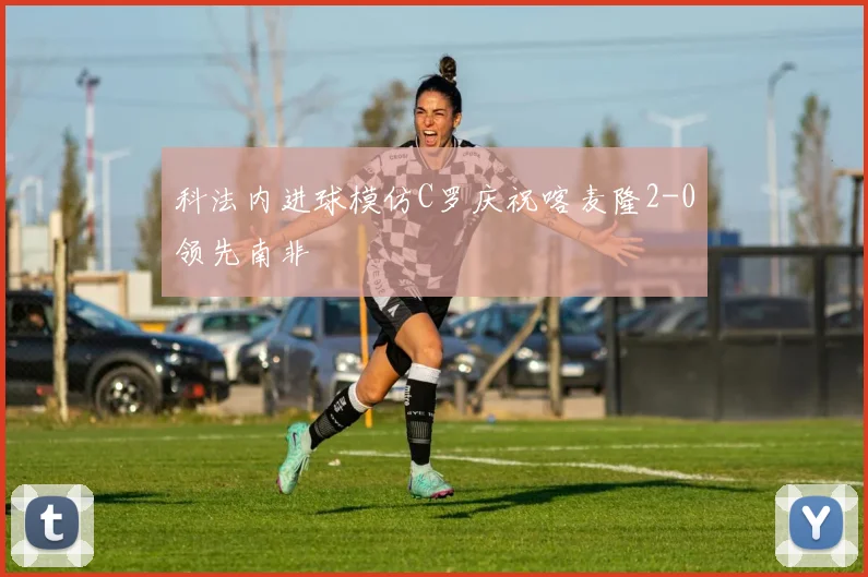 科法内进球模仿C罗庆祝喀麦隆2-0领先南非