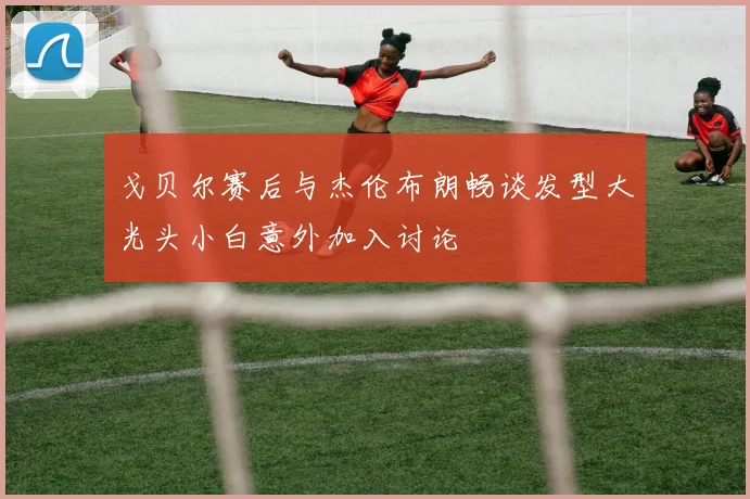 戈贝尔赛后与杰伦布朗畅谈发型大光头小白意外加入讨论