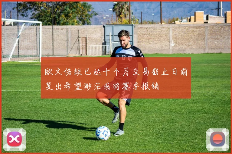 欧文伤缺已达十个月交易截止日前复出希望渺茫或将赛季报销