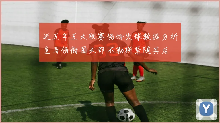 近五年五大联赛场均失球数据分析皇马领衔国米那不勒斯紧随其后