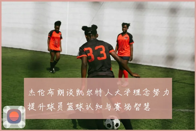 杰伦布朗谈凯尔特人大学理念努力提升球员篮球认知与赛场智慧