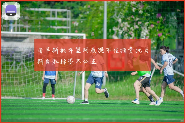 考辛斯批评篮网表现不佳指责托马斯自私标签不公正