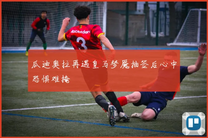 瓜迪奥拉再遇皇马梦魇抽签后心中恐惧难掩