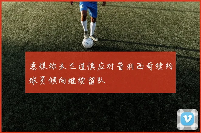 意媒称米兰谨慎应对普利西奇续约球员倾向继续留队