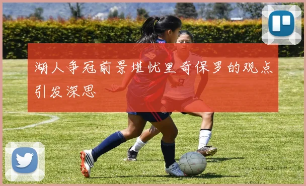 湖人争冠前景堪忧里奇保罗的观点引发深思