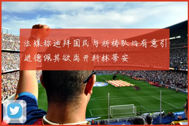法媒称迪拜国民与祈祷队均有意引进德佩其欲离开科林蒂安