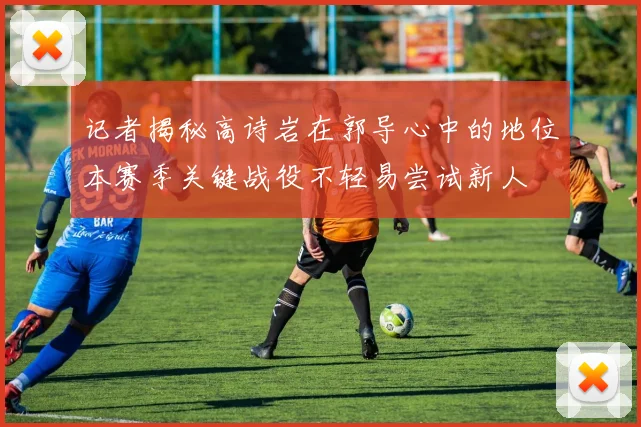 记者揭秘高诗岩在郭导心中的地位本赛季关键战役不轻易尝试新人