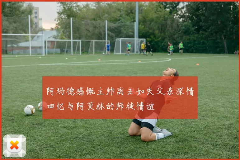 阿玛德感慨主帅离去如失父亲深情回忆与阿莫林的师徒情谊