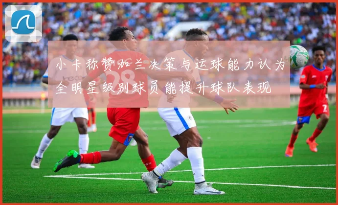 小卡称赞加兰决策与运球能力认为全明星级别球员能提升球队表现