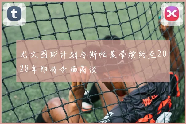 尤文图斯计划与斯帕莱蒂续约至2028年即将会面商谈