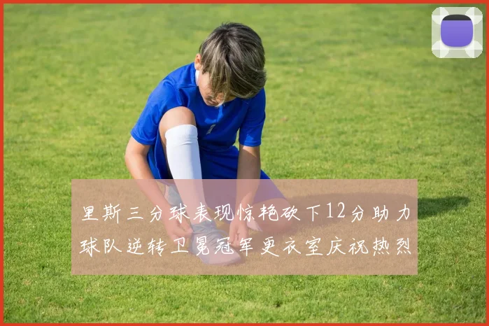 里斯三分球表现惊艳砍下12分助力球队逆转卫冕冠军更衣室庆祝热烈