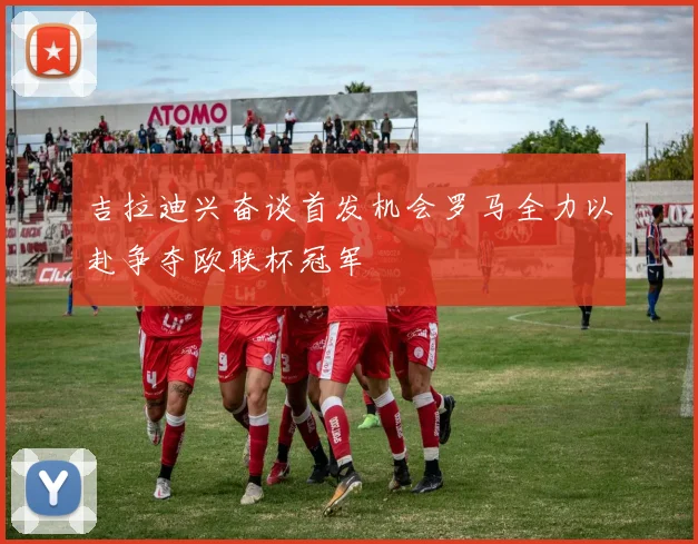 吉拉迪兴奋谈首发机会罗马全力以赴争夺欧联杯冠军