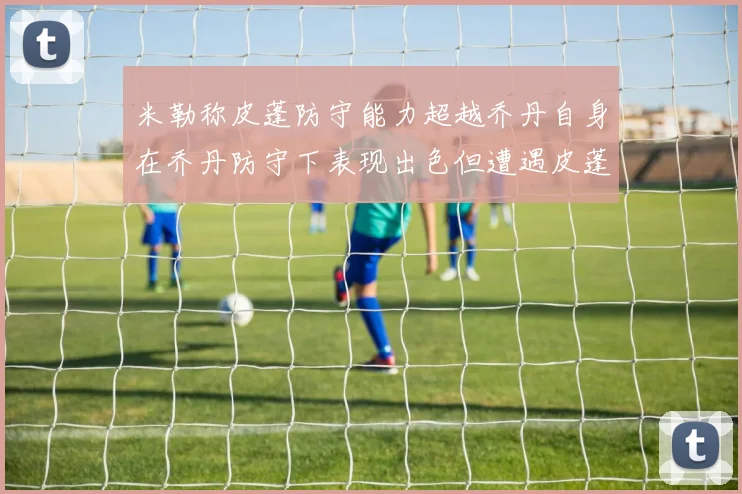 米勒称皮蓬防守能力超越乔丹自身在乔丹防守下表现出色但遭遇皮蓬阻击
