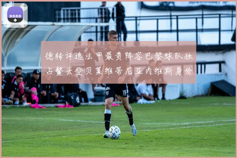 德转评选法甲最贵阵容巴黎球队独占鳌头登贝莱维蒂尼亚内维斯身价破亿