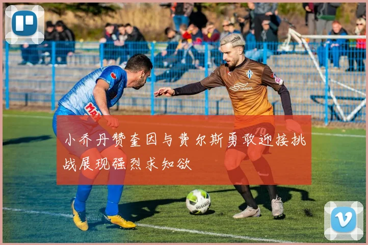 小乔丹赞奎因与费尔斯勇敢迎接挑战展现强烈求知欲