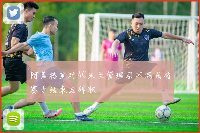 阿莱格里对AC米兰管理层不满或将赛季结束后辞职