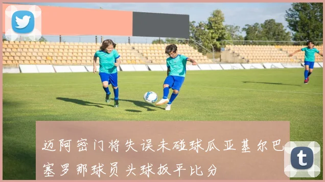 迈阿密门将失误未碰球瓜亚基尔巴塞罗那球员头球扳平比分