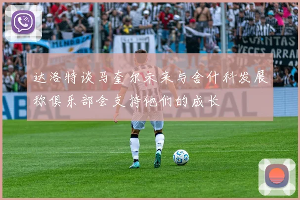 达洛特谈马奎尔未来与舍什科发展称俱乐部会支持他们的成长