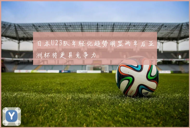 日本U23队年轻化趋势明显两年后亚洲杯将更具竞争力