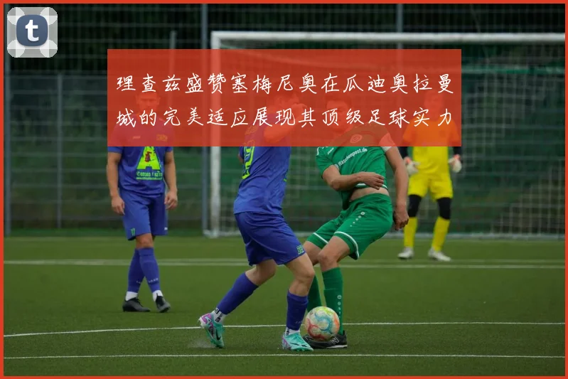 理查兹盛赞塞梅尼奥在瓜迪奥拉曼城的完美适应展现其顶级足球实力
